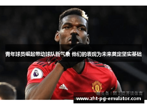 青年球员崛起带动球队新气象 他们的表现为未来奠定坚实基础